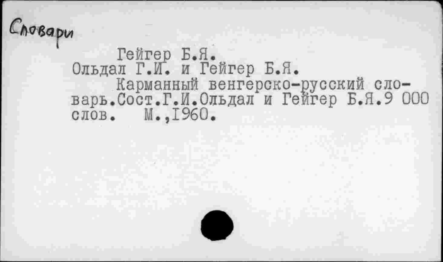 ﻿Гейгер Б.Я.
Ольдал Г.И. и Гейгер Б.Я.
Карманный венгерско-русский словарь.Сост.Г.И.Ольдал и Гейгер Б.Я.9 000 слов. М.,1960.